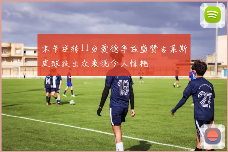 末节逆转11分爱德华兹盛赞吉莱斯皮球技出众表现令人惊艳