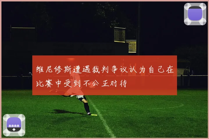 维尼修斯遭遇裁判争议认为自己在比赛中受到不公正对待