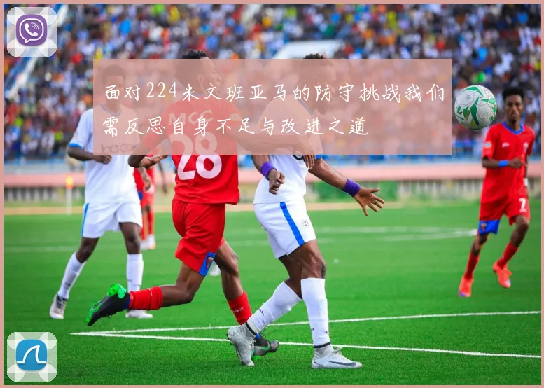 面对224米文班亚马的防守挑战我们需反思自身不足与改进之道