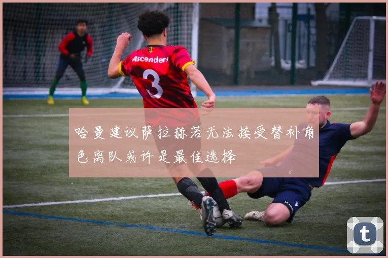 哈曼建议萨拉赫若无法接受替补角色离队或许是最佳选择
