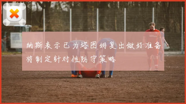 纳斯表示已为塔图姆复出做好准备将制定针对性防守策略