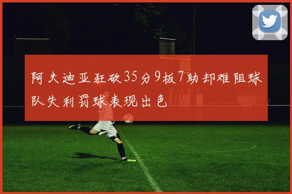 阿夫迪亚狂砍35分9板7助却难阻球队失利罚球表现出色