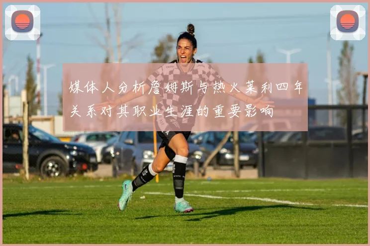 媒体人分析詹姆斯与热火莱利四年关系对其职业生涯的重要影响