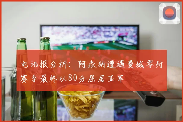 电讯报分析：阿森纳遭遇曼城零封赛季最终以80分屈居亚军