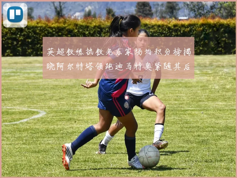 英超教练执教老东家场均积分榜揭晓阿尔特塔领跑迪马特奥紧随其后