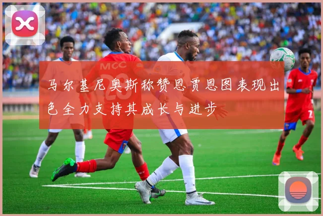 马尔基尼奥斯称赞恩贾恩图表现出色全力支持其成长与进步