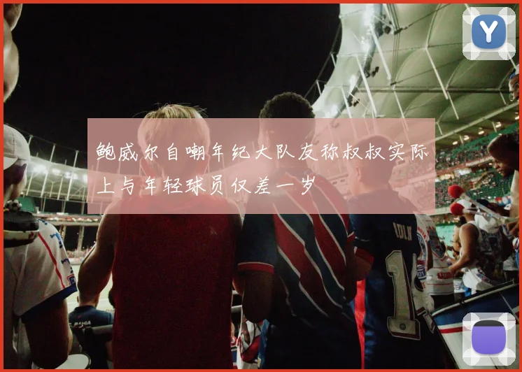 鲍威尔自嘲年纪大队友称叔叔实际上与年轻球员仅差一岁