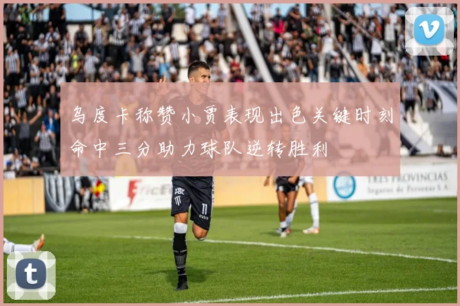 乌度卡称赞小贾表现出色关键时刻命中三分助力球队逆转胜利