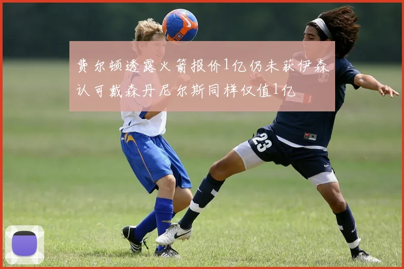 费尔顿透露火箭报价1亿仍未获伊森认可戴森丹尼尔斯同样仅值1亿