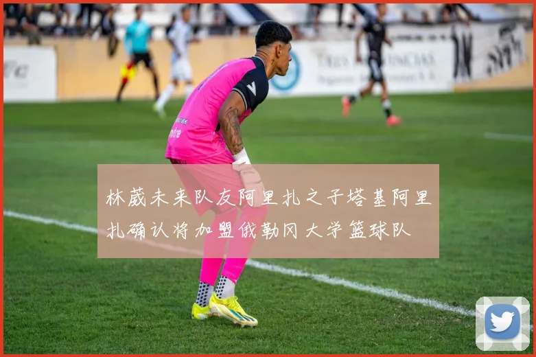 林葳未来队友阿里扎之子塔基阿里扎确认将加盟俄勒冈大学篮球队