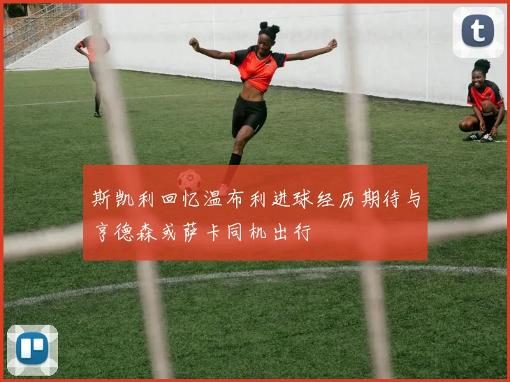 斯凯利回忆温布利进球经历期待与亨德森或萨卡同机出行