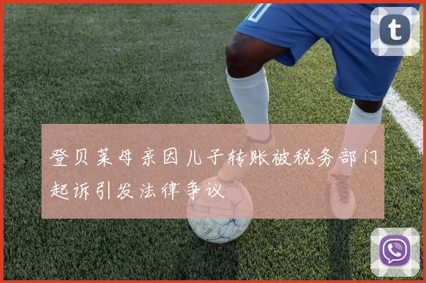登贝莱母亲因儿子转账被税务部门起诉引发法律争议