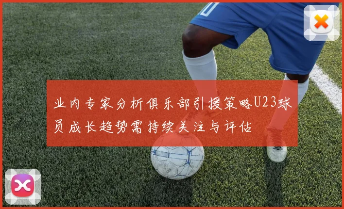 业内专家分析俱乐部引援策略U23球员成长趋势需持续关注与评估