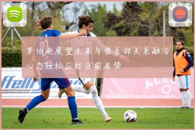 罗伯逊展望未来与俱乐部关系融洽心态轻松应对当前局势
