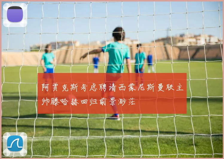 阿贾克斯考虑聘请西蒙尼斯曼联主帅滕哈赫回归前景渺茫