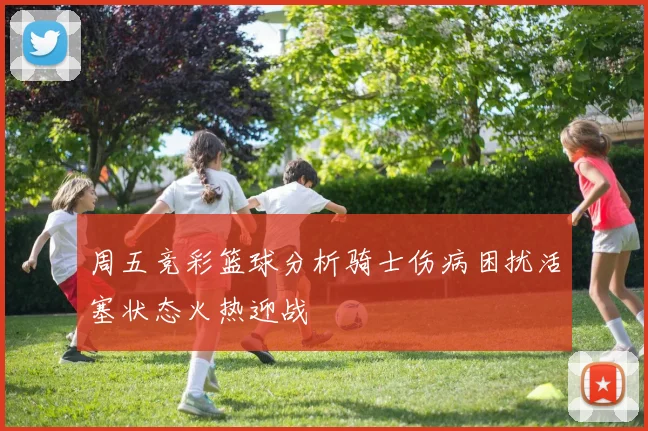 周五竞彩篮球分析骑士伤病困扰活塞状态火热迎战