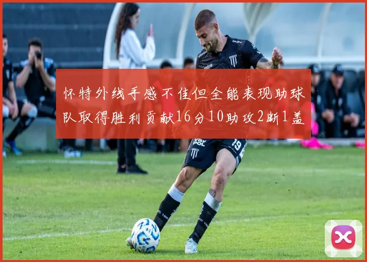 怀特外线手感不佳但全能表现助球队取得胜利贡献16分10助攻2断1盖帽