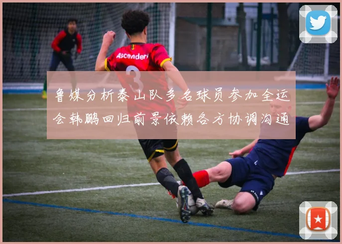 鲁媒分析泰山队多名球员参加全运会韩鹏回归前景依赖各方协调沟通