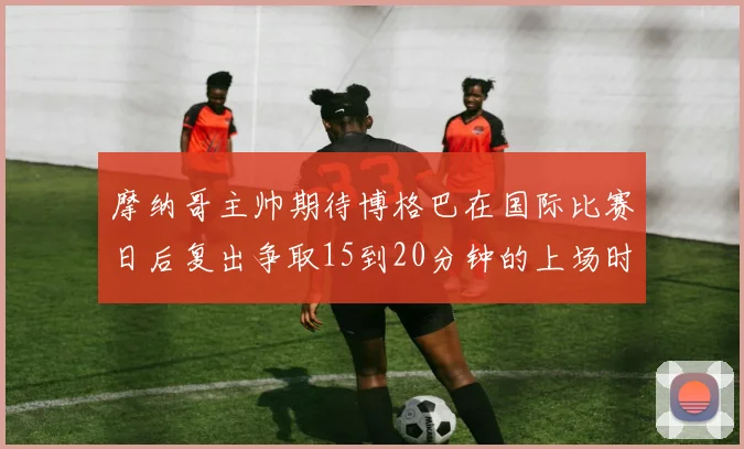 摩纳哥主帅期待博格巴在国际比赛日后复出争取15到20分钟的上场时间
