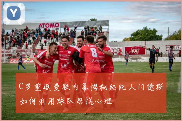 C罗重返曼联内幕揭秘经纪人门德斯如何利用球队恐慌心理