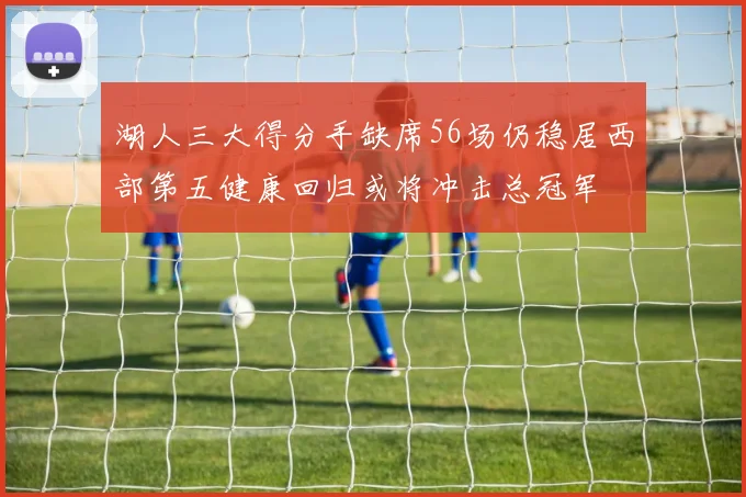 湖人三大得分手缺席56场仍稳居西部第五健康回归或将冲击总冠军