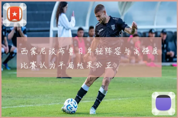 西蒙尼谈布鲁日年轻阵容与高强度比赛认为平局结果公正