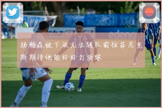杨瀚森被下放无法随队前往菲尼克斯期待他能好好打场球