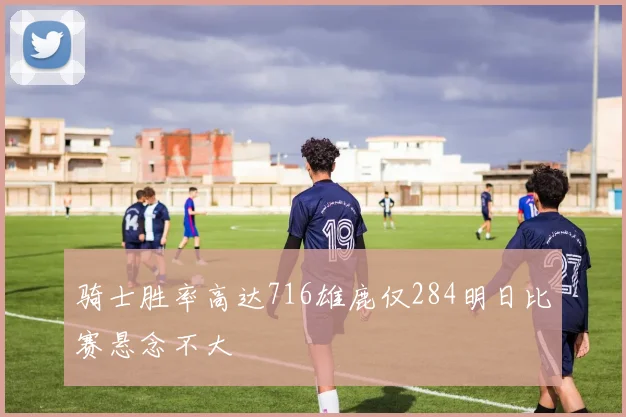 骑士胜率高达716雄鹿仅284明日比赛悬念不大
