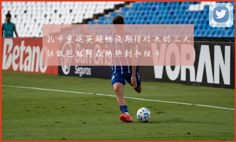 扎卡重返英超畅谈期待对决的三大劲敌包括阿森纳热刺和纽卡