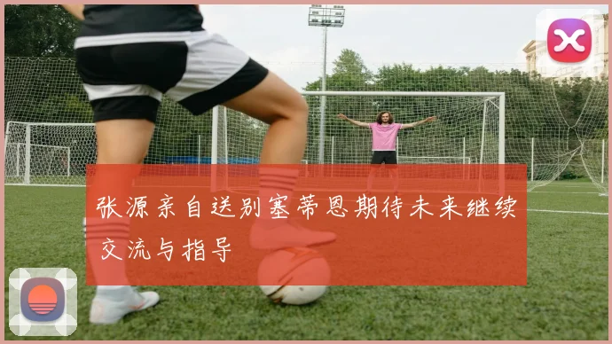 张源亲自送别塞蒂恩期待未来继续交流与指导