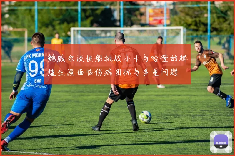 鲍威尔谈快船挑战小卡与哈登的辉煌生涯面临伤病困扰与多重问题