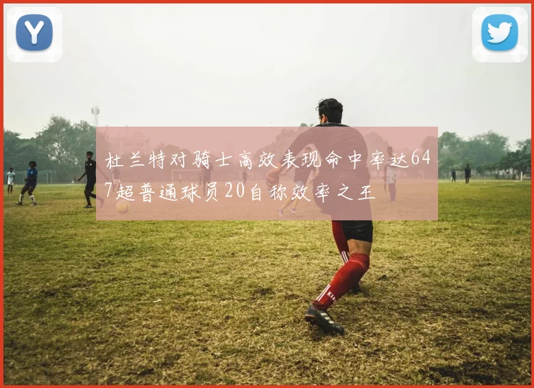 杜兰特对骑士高效表现命中率达647超普通球员20自称效率之王