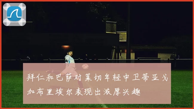 拜仁和巴萨对莱切年轻中卫蒂亚戈加布里埃尔表现出浓厚兴趣