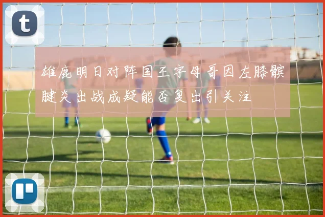 雄鹿明日对阵国王字母哥因左膝髌腱炎出战成疑能否复出引关注